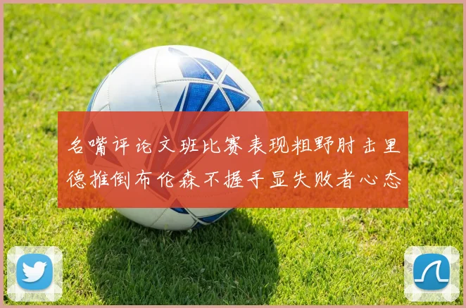 名嘴评论文班比赛表现粗野肘击里德推倒布伦森不握手显失败者心态