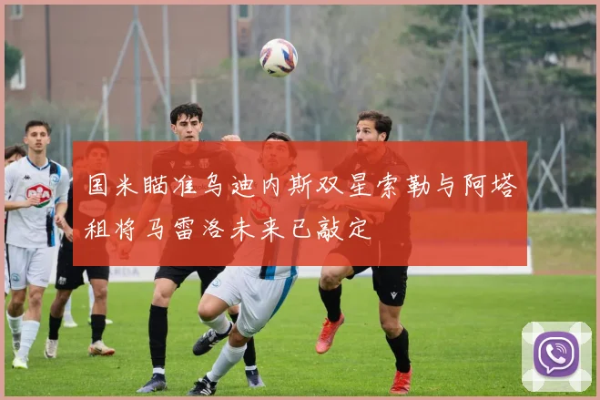 国米瞄准乌迪内斯双星索勒与阿塔租将马雷洛未来已敲定