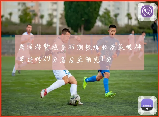 周琦称赞迈克布朗教练轮换策略神奇逆转29分落后至领先1分
