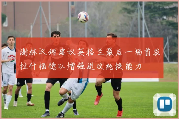 谢林汉姆建议英格兰最后一场首发拉什福德以增强进攻轮换能力