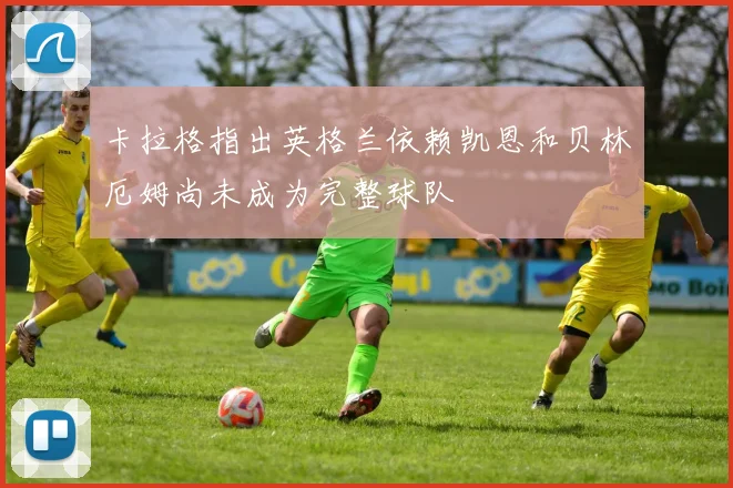 卡拉格指出英格兰依赖凯恩和贝林厄姆尚未成为完整球队