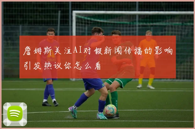 詹姆斯关注AI对假新闻传播的影响引发热议你怎么看