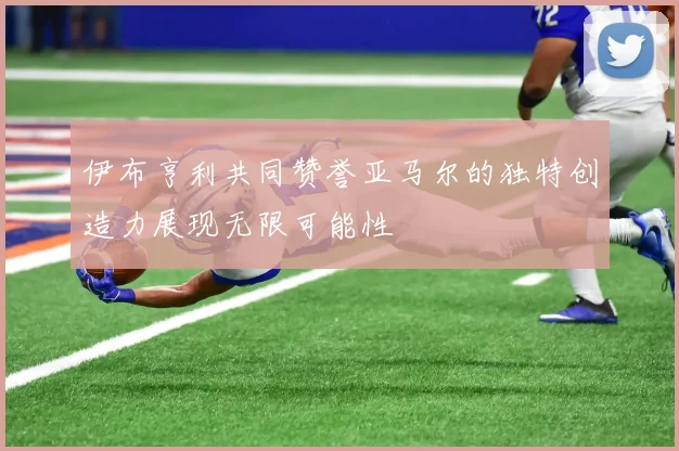 伊布亨利共同赞誉亚马尔的独特创造力展现无限可能性