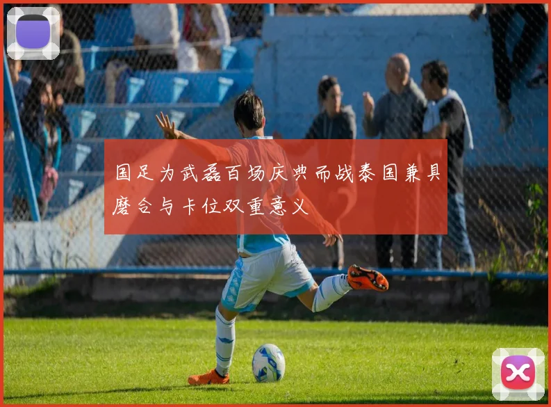 国足为武磊百场庆典而战泰国兼具磨合与卡位双重意义