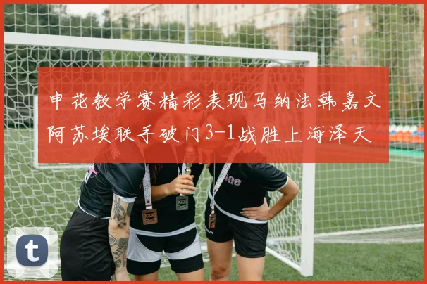 申花教学赛精彩表现马纳法韩嘉文阿苏埃联手破门3-1战胜上海泽天