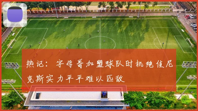 热记：字母哥加盟球队时机绝佳尼克斯实力平平难以匹敌